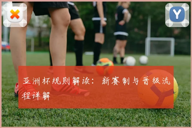 亚洲杯规则解读：新赛制与晋级流程详解