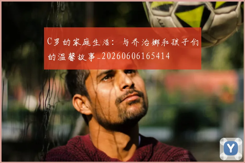 C罗的家庭生活:与乔治娜和孩子们的温馨故事_20260606165414