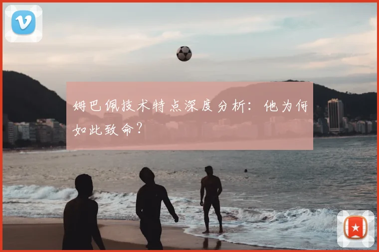 姆巴佩技术特点深度分析:他为何如此致命?
