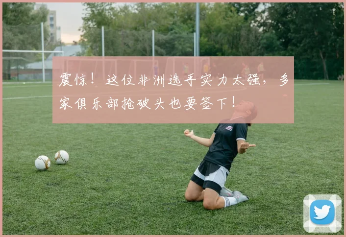 震惊！这位非洲选手实力太强，多家俱乐部抢破头也要签下！