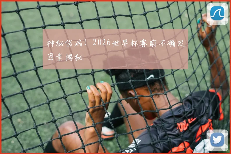 神秘伤病！2026世界杯赛前不确定因素揭秘