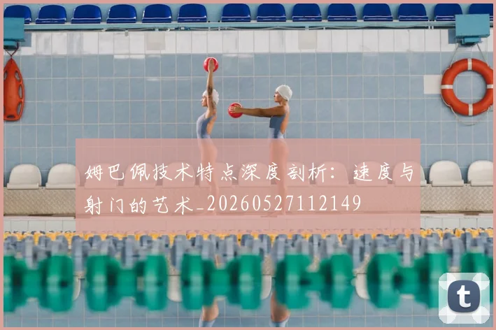 姆巴佩技术特点深度剖析：速度与射门的艺术_20260527112149