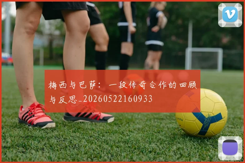 梅西与巴萨：一段传奇合作的回顾与反思_20260522160933